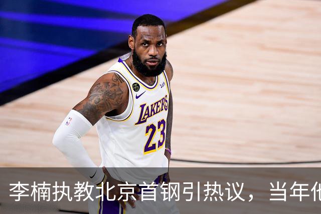 李楠执教北京首钢引热议，当年他因周琦赵睿失误从国家队帅位下课